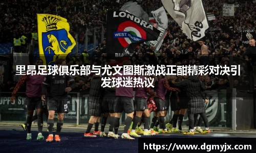 里昂足球俱乐部与尤文图斯激战正酣精彩对决引发球迷热议